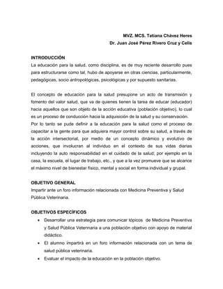 MVZ. MCS. Tatiana Chávez Heres
                                         Dr. Juan José Pérez Rivero Cruz y Celis


INTRODUCCIÓN
La educación para la salud, como disciplina, es de muy reciente desarrollo pues
para estructurarse como tal, hubo de apoyarse en otras ciencias, particularmente,
pedagógicas, socio antropológicas, psicológicas y por supuesto sanitarias.


El concepto de educación para la salud presupone un acto de transmisión y
fomento del valor salud, que va de quienes tienen la tarea de educar (educador)
hacia aquellos que son objeto de la acción educativa (población objetivo), lo cual
es un proceso de conducción hacia la adquisición de la salud y su conservación.
Por lo tanto se pude definir a la educación para la salud como el proceso de
capacitar a la gente para que adquiera mayor control sobre su salud, a través de
la acción intersectorial, por medio de un concepto dinámico y evolutivo de
acciones, que involucran al individuo en el contexto de sus vidas diarias
incluyendo la auto responsabilidad en el cuidado de la salud; por ejemplo en la
casa, la escuela, el lugar de trabajo, etc., y que a la vez promueve que se alcance
el máximo nivel de bienestar físico, mental y social en forma individual y grupal.


OBJETIVO GENERAL
Impartir ante un foro información relacionada con Medicina Preventiva y Salud
Pública Veterinaria.


OBJETIVOS ESPECÍFICOS
   •   Desarrollar una estrategia para comunicar tópicos de Medicina Preventiva
       y Salud Pública Veterinaria a una población objetivo con apoyo de material
       didáctico.
   •   El alumno impartirá en un foro información relacionada con un tema de
       salud pública veterinaria.
   •   Evaluar el impacto de la educación en la población objetivo.
 