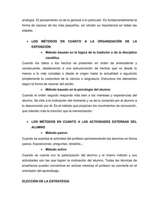analogía. El pensamiento va de lo general a lo particular. Es fundamentalmente la
forma de razonar de los más pequeños, sin olvidar su importancia en todas las
edades.


   •   LOS   MÉTODOS          EN   CUANTO      A   LA   ORGANIZACIÓN    DE    LA
       EXPOSICIÓN
             •   Método basado en la lógica de la tradición o de la disciplina
                 científica
Cuando los datos o los hechos se presentan en orden de antecedente y
consecuente, obedeciendo a una estructuración de hechos que va desde lo
menos a lo más complejo o desde el origen hasta la actualidad o siguiendo
simplemente la costumbre de la ciencia o asignatura. Estructura los elementos
según la forma de razonar del adulto.
             •   Método basado en la psicología del alumno
Cuando el orden seguido responde más bien a los intereses y experiencias del
alumno. Se ciñe a la motivación del momento y va de lo conocido por el alumno a
lo desconocido por él. Es el método que propician los movimientos de renovación,
que intentan más la intuición que la memorización.


   •   LOS MÉTODOS EN CUANTO A LAS ACTIVIDADES EXTERNAS DEL
       ALUMNO
             •   Método pasivo
Cuando se acentúa la actividad del profesor permaneciendo los alumnos en forma
pasiva. Exposiciones, preguntas, dictados...
             •   Método activo
Cuando se cuenta con la participación del alumno y el mismo método y sus
actividades son las que logran la motivación del alumno. Todas las técnicas de
enseñanza pueden convertirse en activas mientras el profesor se convierte en el
orientador del aprendizaje.


ELECCIÓN DE LA ESTRATEGIA
 