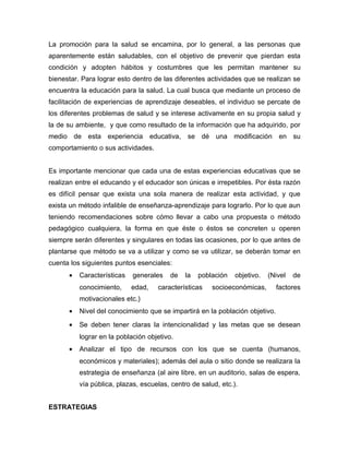 La promoción para la salud se encamina, por lo general, a las personas que
aparentemente están saludables, con el objetivo de prevenir que pierdan esta
condición y adopten hábitos y costumbres que les permitan mantener su
bienestar. Para lograr esto dentro de las diferentes actividades que se realizan se
encuentra la educación para la salud. La cual busca que mediante un proceso de
facilitación de experiencias de aprendizaje deseables, el individuo se percate de
los diferentes problemas de salud y se interese activamente en su propia salud y
la de su ambiente, y que como resultado de la información que ha adquirido, por
medio de esta experiencia           educativa, se dé una modificación en su
comportamiento o sus actividades.


Es importante mencionar que cada una de estas experiencias educativas que se
realizan entre el educando y el educador son únicas e irrepetibles. Por ésta razón
es difícil pensar que exista una sola manera de realizar esta actividad, y que
exista un método infalible de enseñanza-aprendizaje para lograrlo. Por lo que aun
teniendo recomendaciones sobre cómo llevar a cabo una propuesta o método
pedagógico cualquiera, la forma en que éste o éstos se concreten u operen
siempre serán diferentes y singulares en todas las ocasiones, por lo que antes de
plantarse que método se va a utilizar y como se va utilizar, se deberán tomar en
cuenta los siguientes puntos esenciales:
      •   Características   generales     de   la   población   objetivo.   (Nivel   de
          conocimiento,     edad,     características   socioeconómicas,      factores
          motivacionales etc.)
      •   Nivel del conocimiento que se impartirá en la población objetivo.
      •   Se deben tener claras la intencionalidad y las metas que se desean
          lograr en la población objetivo.
      •   Analizar el tipo de recursos con los que se cuenta (humanos,
          económicos y materiales); además del aula o sitio donde se realizara la
          estrategia de enseñanza (al aire libre, en un auditorio, salas de espera,
          vía pública, plazas, escuelas, centro de salud, etc.).


ESTRATEGIAS
 