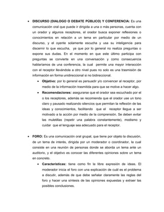 •   DISCURSO (DIALOGO O DEBATE PÚBLICO) Y CONFERENCIA: Es una
    comunicación oral que puede ir dirigida a una o más personas, cuenta con
    un orador y algunos receptores, el orador busca exponer reflexiones o
    conocimientos en relación a un tema en particular por medio de un
    discurso, y el oyente solamente escucha y usa su inteligencia para
    discernir lo que escucha, ya que por lo general no realiza preguntas o
    expone sus dudas. En el momento en que este último participa con
    preguntas se convierte en una conversación y como consecuencia
    hablaríamos de una conferencia, la cual permite una mayor interacción
    con el receptor llevándola a otro nivel pues no solo es una trasmisión de
    información en forma unidireccional si no bidireccional.
       •   Objetivo: por lo general es persuadir y/o convencer al receptor, por
           medio de la información trasmitida para que se motive a hacer algo.
       •   Recomendaciones: asegurarse que el orador sea escuchado por el
           o los receptores, además se recomienda que el orador use un tono
           claro y pausado realizando silencios que permitan la reflexión de las
           ideas y conocimientos, facilitando    que el   receptor llegue a ser
           motivado a la acción por medio de la comprensión. Se deben evitar
           las muletillas (repetir una palabra constantemente), modismo y
           cuidar que el lenguaje sea adecuado para el receptor.


•   FORO: Es una comunicación oral grupal, que tiene por objeto la discusión,
    de un tema de interés, dirigida por un moderador o coordinador, la cual
    consiste en una reunión de personas donde se aborda un tema ante un
    auditorio, y el objetivo es conocer las diferentes opiniones sobre un tema
    en concreto.
       •   Características: tiene como fin la libre expresión de ideas. El
           moderador inicia el foro con una explicación de cuál es el problema
           a discutir, además de que debe señalar claramente las reglas del
           foro y hacer una síntesis de las opiniones expuestas y extraer las
           posibles conclusiones.
 