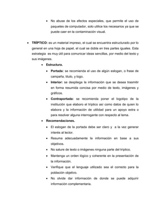 •   No abuse de los efectos especiales, que permite el uso de
                  paquetes de computador, solo utilice los necesarios ya que se
                  puede caer en la contaminación visual.


•   TRÍPTICO: es un material impreso, el cual se encuentra estructurado por lo
    general en una hoja de papel, el cual se dobla en tres partes iguales. Esta
    estrategia es muy útil para comunicar ideas sencillas, por medio del texto y
    sus imágenes.
          •   Estructura.
              •   Portada: se recomienda el uso de algún eslogan, o frase de
                  campaña, titulo, y logo.
              •   Interior: se despliega la información que se desea trasmitir
                  en forma resumida concisa por medio de texto, imágenes y
                  gráficos.
              •   Contraportada: se recomienda poner el logotipo de la
                  institución que elaboro el tríptico así como datos de quien lo
                  elabora y la información de utilidad para un apoyo extra o
                  para resolver alguna interrogante con respecto al tema.
          •   Recomendaciones.
              •   El eslogan de la portada debe ser claro y a la vez generar
                  interés al lector.
              •   Resuma adecuadamente la información en base a sus
                  objetivos.
              •   No sature de texto o imágenes ninguna parte del tríptico.
              •   Mantenga un orden lógico y coherente en la presentación de
                  la información.
              •   Verifique que el lenguaje utilizado sea el correcto para la
                  población objetivo.
              •   No olvide dar información de donde se puede adquirir
                  información complementaria.
 