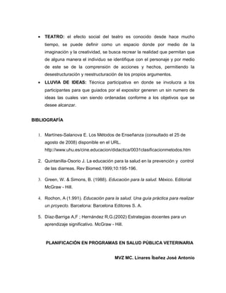 •   TEATRO: el efecto social del teatro es conocido desde hace mucho
      tiempo, se puede definir como un espacio donde por medio de la
      imaginación y la creatividad, se busca recrear la realidad que permitan que
      de alguna manera el individuo se identifique con el personaje y por medio
      de este se de la comprensión de acciones y hechos, permitiendo la
      desestructuración y reestructuración de los propios argumentos.
  •   LLUVIA DE IDEAS: Técnica participativa en donde se involucra a los
      participantes para que guiados por el expositor generen un sin numero de
      ideas las cuales van siendo ordenadas conforme a los objetivos que se
      desee alcanzar.


BIBLIOGRAFÍA


  1. Martínes-Salanova E. Los Métodos de Enseñanza (consultado el 25 de
      agosto de 2008) disponible en el URL.
      http://www.uhu.es/cine.educacion/didactica/0031clasificacionmetodos.htm

  2. Quintanilla-Osorio J. La educación para la salud en la prevención y control
      de las diarreas. Rev Biomed.1999;10:195-196.

  3. Green, W. & Simons, B. (1988). Educación para la salud. México. Editorial
      McGraw - Hill.

  4. Rochon, A (1.991). Educación para la salud. Una guía práctica para realizar
      un proyecto. Barcelona: Barcelona Editores S. A.

  5. Díaz-Barriga A,F ; Hernández R,G.(2002) Estrategias docentes para un
      aprendizaje significativo. McGraw - Hill.



      PLANIFICACIÓN EN PROGRAMAS EN SALUD PÚBLICA VETERINARIA


                                          MVZ MC. Linares Íbañez José Antonio
 