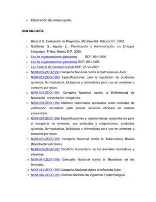 •    Elaboración del anteproyecto.


BIBLIOGRAFÍA


  1.   Baca U.G. Evaluación de Proyectos. McGraw-Hill, México D.F. 2002.
  2.   Goldfeder G., Aguilar E.: Planificación y Administración, un Enfoque
       Integrador. Trillas, México D.F. 2000.
  3.   Ley de organizaciones ganaderas          DOF. 06-I-1999
  4.   Ley de organizaciones ganaderas DOF. 06-I-1999
  5.   Ley Federal de Sanidad Animal DOF. 25-VII-2007
  6.   NOM-005-ZOO-1993 Campaña Nacional contra la Salmonelosis Aviar.
  7.   NOM-012-ZOO-1993 Especificaciones para la regulación de productos
       químicos, farmacéuticos, biológicos y alimenticios para uso en animales o
       consumo por estos.
  8.   NOM-013-ZOO-1994         Campaña Nacional       contra    la   Enfermedad   de
       Newcastle, presentación velogénica.
  9.   NOM-018-ZOO-1994 Médicos veterinarios aprobados como unidades de
       verificación    facultados para   prestar   servicios    oficiales   en materia
       zoosanitaria.
  10. NOM-024-ZOO-1995 Especificaciones y características zoosanitarias para

       el transporte de animales, sus productos y subproductos, productos
       químicos, farmacéuticos, biológicos y alimenticios para uso en animales o
       consumo por éstos.
  11. NOM-031-ZOO-1995 Campaña Nacional contra la Tuberculosis Bovina

       (Mycobacterium bovis).
  12. NOM-033-ZOO-1995 Sacrificio humanitario de los animales domésticos y

       silvestres.
  13. NOM-041-ZOO-1995 Campaña Nacional contra la Brucelosis en los

       Animales.
  14. NOM-044-ZOO-1995 Campaña Nacional contra la Influenza Aviar.

  15. NOM-046-ZOO-1995 Sistema Nacional de Vigilancia Epidemiológica.
 
