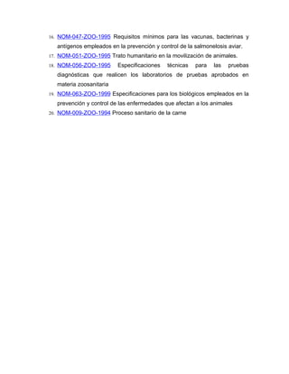 16. NOM-047-ZOO-1995 Requisitos mínimos para las vacunas, bacterinas y

   antígenos empleados en la prevención y control de la salmonelosis aviar.
17. NOM-051-ZOO-1995 Trato humanitario en la movilización de animales.

18. NOM-056-ZOO-1995      Especificaciones   técnicas   para   las   pruebas
   diagnósticas que realicen los laboratorios de pruebas aprobados en
   materia zoosanitaria
19. NOM-063-ZOO-1999 Especificaciones para los biológicos empleados en la

   prevención y control de las enfermedades que afectan a los animales
20. NOM-009-ZOO-1994 Proceso sanitario de la carne
 