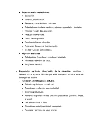 •   Aspectos socio – económicos
        •   Educación.
        •   Vivienda, urbanización.
        •   Recursos y características culturales.
        •   Actividades productivas (sectores: primario, secundario y terciario).
        •   Principal renglón de producción.
        •   Producto interno bruto.
        •   Grado de marginación.
        •   Canales de Comercialización.
        •   Programas de apoyo a financiamiento.
        •   Medios y vías de comunicación.
    •   Aspectos sanitarios
        •   Salud pública (morbilidad, mortalidad, letalidad).
        •   Recursos y servicios de salud.
        •   Programas de salud.


•   Diagnóstico particular (descripción de la situación): Identificar y
    describir todos aquellos factores que estén influyendo sobre la situación
    del objeto de estudio.
    •   Población animal sujeto de estudio.
        •   Estructura y dinámica poblacional.
        •   Aspectos de producción y productividad.
        •   Sistemas productivos.
        •   Número y superficie de las unidades productivas (ranchos, fincas,
            granjas).
        •   Uso y tenencia de la tierra.
        •   Situación de salud (morbilidad, mortalidad).
        •   Recursos y servicios de salud animal.
 