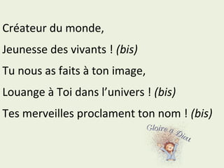 Créateur du monde,
Jeunesse des vivants ! (bis)
Tu nous as faits à ton image,
Louange à Toi dans l’univers ! (bis)
Tes merveilles proclament ton nom ! (bis)
 