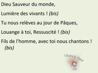 Dieu Sauveur du monde,
Lumière des vivants ! (bis)
Tu nous relèves au jour de Pâques,
Louange à toi, Ressuscité ! (bis)
Fils de l'homme, avec toi nous chantons !
(bis)
 