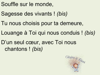Souffle sur le monde,
Sagesse des vivants ! (bis)
Tu nous choisis pour ta demeure,
Louange à Toi qui nous conduis ! (bis)
D’un seul cœur, avec Toi nous
chantons ! (bis)
 