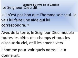 Le Seigneur Dieu dit :
« Il n’est pas bon que l’homme soit seul. Je
vais lui faire une aide qui lui
correspondra. »
Avec de la terre, le Seigneur Dieu modela
toutes les bêtes des champs et tous les
oiseaux du ciel, et il les amena vers
l’homme pour voir quels noms il leur
donnerait.
Lecture du livre de la Genèse
 