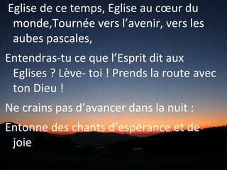 Eglise de ce temps, Eglise au cœur du
monde,Tournée vers l’avenir, vers les
aubes pascales,
Entendras-tu ce que l’Esprit dit aux
Eglises ? Lève- toi ! Prends la route avec
ton Dieu !
Ne crains pas d’avancer dans la nuit :
Entonne des chants d’espérance et de
joie !
 