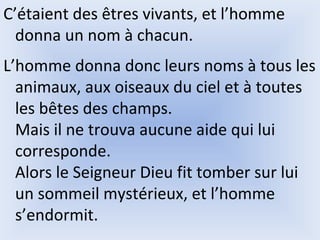 C’étaient des êtres vivants, et l’homme
donna un nom à chacun.
L’homme donna donc leurs noms à tous les
animaux, aux oiseaux du ciel et à toutes
les bêtes des champs.
Mais il ne trouva aucune aide qui lui
corresponde.
Alors le Seigneur Dieu fit tomber sur lui
un sommeil mystérieux, et l’homme
s’endormit.
 