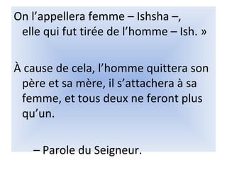 On l’appellera femme – Ishsha –,
elle qui fut tirée de l’homme – Ish. »
À cause de cela, l’homme quittera son
père et sa mère, il s’attachera à sa
femme, et tous deux ne feront plus
qu’un.
– Parole du Seigneur.
 