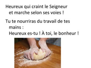 Heureux qui craint le Seigneur
et marche selon ses voies !
Tu te nourriras du travail de tes
mains :
Heureux es-tu ! À toi, le bonheur !
 