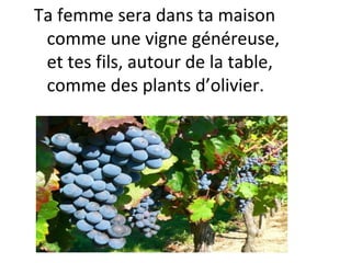 Ta femme sera dans ta maison
comme une vigne généreuse,
et tes fils, autour de la table,
comme des plants d’olivier.
 