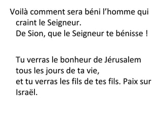 Voilà comment sera béni l’homme qui
craint le Seigneur.
De Sion, que le Seigneur te bénisse !
Tu verras le bonheur de Jérusalem
tous les jours de ta vie,
et tu verras les fils de tes fils. Paix sur
Israël.
 