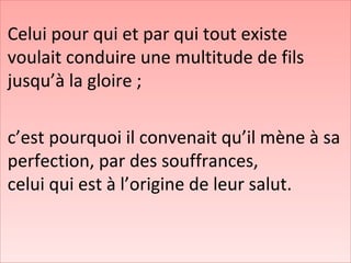 Celui pour qui et par qui tout existe
voulait conduire une multitude de fils
jusqu’à la gloire ;
c’est pourquoi il convenait qu’il mène à sa
perfection, par des souffrances,
celui qui est à l’origine de leur salut.
 