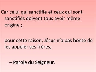 Car celui qui sanctifie et ceux qui sont
sanctifiés doivent tous avoir même
origine ;
pour cette raison, Jésus n’a pas honte de
les appeler ses frères,
– Parole du Seigneur.
 