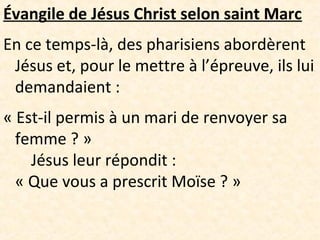 Évangile de Jésus Christ selon saint Marc
En ce temps-là, des pharisiens abordèrent
Jésus et, pour le mettre à l’épreuve, ils lui
demandaient :
« Est-il permis à un mari de renvoyer sa
femme ? »
Jésus leur répondit :
« Que vous a prescrit Moïse ? »
 