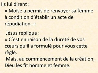 Ils lui dirent :
« Moïse a permis de renvoyer sa femme
à condition d’établir un acte de
répudiation. »
Jésus répliqua :
« C’est en raison de la dureté de vos
cœurs qu’il a formulé pour vous cette
règle.
Mais, au commencement de la création,
Dieu les fit homme et femme.
 