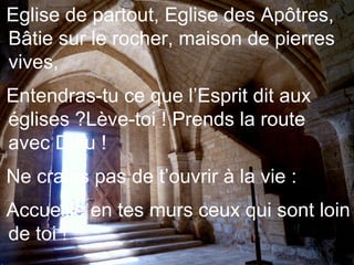 Eglise de partout, Eglise des Apôtres,
Bâtie sur le rocher, maison de pierres
vives,
Entendras-tu ce que l’Esprit dit aux
églises ?Lève-toi ! Prends la route
avec Dieu !
Ne crains pas de t’ouvrir à la vie :
Accueille en tes murs ceux qui sont loin
de toi !
 