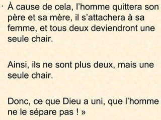 •
À cause de cela, l’homme quittera son
père et sa mère, il s’attachera à sa
femme, et tous deux deviendront une
seule chair.
Ainsi, ils ne sont plus deux, mais une
seule chair.
Donc, ce que Dieu a uni, que l’homme
ne le sépare pas ! »
 