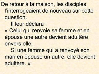 De retour à la maison, les disciples
l’interrogeaient de nouveau sur cette
question.
Il leur déclara :
« Celui qui renvoie sa femme et en
épouse une autre devient adultère
envers elle.
Si une femme qui a renvoyé son
mari en épouse un autre, elle devient
adultère. »
 