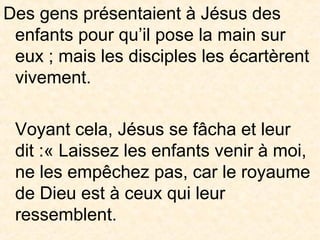 Des gens présentaient à Jésus des
enfants pour qu’il pose la main sur
eux ; mais les disciples les écartèrent
vivement.
Voyant cela, Jésus se fâcha et leur
dit :« Laissez les enfants venir à moi,
ne les empêchez pas, car le royaume
de Dieu est à ceux qui leur
ressemblent.
 