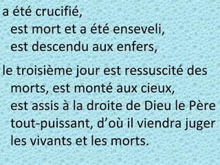 a été crucifié,
est mort et a été enseveli,
est descendu aux enfers,
le troisième jour est ressuscité des
morts, est monté aux cieux,
est assis à la droite de Dieu le Père
tout-puissant, d’où il viendra juger
les vivants et les morts.
 