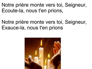 .
Notre prière monte vers toi, Seigneur,
Ecoute-la, nous t'en prions,
Notre prière monte vers toi, Seigneur,
Exauce-la, nous t'en prions
 