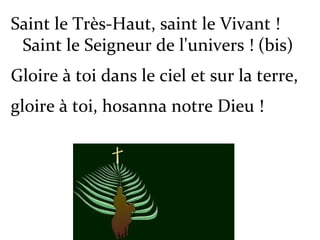 Saint le Très-Haut, saint le Vivant !
Saint le Seigneur de l'univers ! (bis)
Gloire à toi dans le ciel et sur la terre,
gloire à toi, hosanna notre Dieu !
 