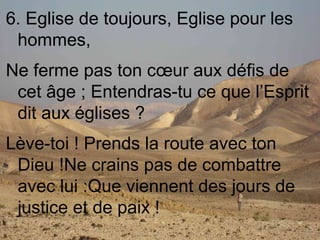 6. Eglise de toujours, Eglise pour les
hommes,
Ne ferme pas ton cœur aux défis de
cet âge ; Entendras-tu ce que l’Esprit
dit aux églises ?
Lève-toi ! Prends la route avec ton
Dieu !Ne crains pas de combattre
avec lui :Que viennent des jours de
justice et de paix !
 