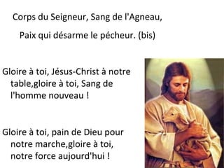 Gloire à toi, Jésus-Christ à notre
table,gloire à toi, Sang de
l'homme nouveau !
Gloire à toi, pain de Dieu pour
notre marche,gloire à toi,
notre force aujourd'hui !
Corps du Seigneur, Sang de l'Agneau,
Paix qui désarme le pécheur. (bis)
 