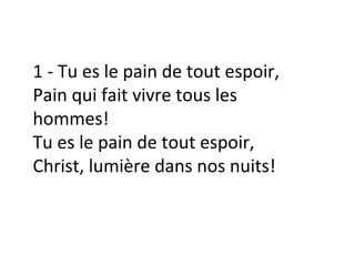 1 - Tu es le pain de tout espoir,
Pain qui fait vivre tous les
hommes!
Tu es le pain de tout espoir,
Christ, lumière dans nos nuits!
 