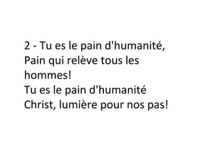 2 - Tu es le pain d'humanité,
Pain qui relève tous les
hommes!
Tu es le pain d'humanité
Christ, lumière pour nos pas!
 