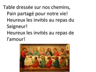 Table dressée sur nos chemins,
Pain partagé pour notre vie!
Heureux les invités au repas du
Seigneur!
Heureux les invités au repas de
l'amour!
 