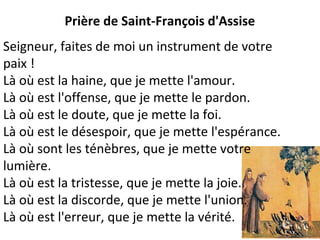 Prière de Saint-François d'Assise
Seigneur, faites de moi un instrument de votre
paix !
Là où est la haine, que je mette l'amour.
Là où est l'offense, que je mette le pardon.
Là où est le doute, que je mette la foi.
Là où est le désespoir, que je mette l'espérance.
Là où sont les ténèbres, que je mette votre
lumière.
Là où est la tristesse, que je mette la joie.
Là où est la discorde, que je mette l'union.
Là où est l'erreur, que je mette la vérité.
 