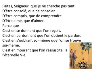 Faites, Seigneur, que je ne cherche pas tant
D'être consolé, que de consoler.
D'être compris, que de comprendre.
D'être aimé, que d'aimer.
Parce que
C'est en se donnant que l'on reçoit.
C'est en pardonnant que l'on obtient le pardon.
C'est en s'oubliant soi-même que l'on se trouve
soi-même.
C'est en mourant que l'on ressuscite à
l'éternelle Vie !
 