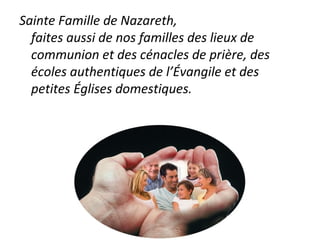 Sainte Famille de Nazareth,
faites aussi de nos familles des lieux de
communion et des cénacles de prière, des
écoles authentiques de l’Évangile et des
petites Églises domestiques.
 