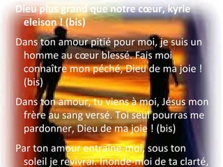 Dieu plus grand que notre cœur, kyrie
eleison ! (bis)
Dans ton amour pitié pour moi, je suis un
homme au cœur blessé. Fais moi
connaître mon péché, Dieu de ma joie !
(bis)
Dans ton amour, tu viens à moi, Jésus mon
frère au sang versé. Toi seul pourras me
pardonner, Dieu de ma joie ! (bis)
Par ton amour entraîne-moi, sous ton
soleil je revivrai. Inonde-moi de ta clarté,
 