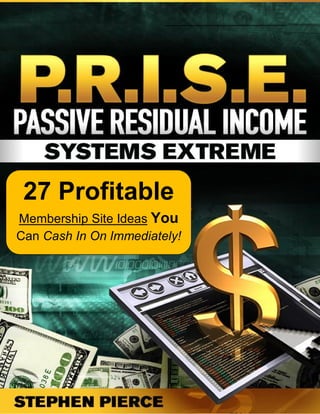 Passive Residual Income System Extreme                 www.PassiveResidualIncomeSystemExtreme.com




 27 Profitable
Membership Site Ideas You
Can Cash In On Immediately!




   Copyright © Stephen Pierce International, Inc. - All Rights Reserved                           1
 