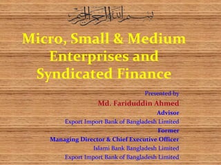 Micro, Small & Medium
Enterprises and
Syndicated Finance
Presented by
Md. Fariduddin Ahmed
Advisor
Export Import Bank of Bangladesh Limited
Former
Managing Director & Chief Executive Officer
Islami Bank Bangladesh Limited
Export Import Bank of Bangladesh Limited
 