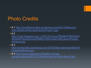 Photo Credits
 # 1 http://candidkerry.files.wordpress.com/2011/09/boundwith-chains-of-the-spirit-and-of-men11.jpg
#2
http://2.bp.blogspot.com/_OvD7y01oznw/TBQiBr3FBWI/AAA
AAAAAFQs/qOt3xUsZRM8/s1600/IndiaChildLabourProtest_
enhance.jpg
#3
http://icmhd.files.wordpress.com/2013/08/protectingchildrenfr
omsextrafficking.jpg
 # 4 http://www.outspokenonhealth.com/wpcontent/uploads/2012/10/Amsterdam-red-light-district.jpg

 