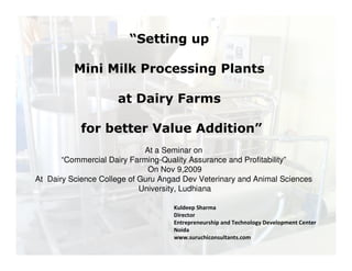 “Setting up 
Mini Milk Processing Plants 
at Dairy Farms 
for better Value Addition” 
At a Seminar on 
“Commercial Dairy Farming-Quality Assurance and Profitability” 
On Nov 9,2009 
At Dairy Science College of Guru Angad Dev Veterinary and Animal Sciences 
University, Ludhiana 
Kuldeep Sharma 
Director 
Entrepreneurship and Technology Development Center 
Noida 
www.suruchiconsultants.com 
 