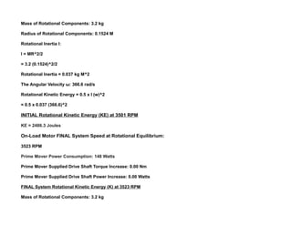 Mass of Rotational Components: 3.2 kg
Radius of Rotational Components: 0.1524 M
Rotational Inertia I:
I = MR^2/2
= 3.2 (0.1524)^2/2
Rotational Inertia = 0.037 kg M^2
The Angular Velocity ω: 366.6 rad/s
Rotational Kinetic Energy = 0.5 x I (w)^2
= 0.5 x 0.037 (366.6)^2
INITIAL Rotational Kinetic Energy (KE) at 3501 RPM
KE = 2486.3 Joules
On-Load Motor FINAL System Speed at Rotational Equilibrium:
3523 RPM
Prime Mover Power Consumption: 148 Watts
Prime Mover Supplied Drive Shaft Torque Increase: 0.00 Nm
Prime Mover Supplied Drive Shaft Power Increase: 0.00 Watts
FINAL System Rotational Kinetic Energy (K) at 3523 RPM
Mass of Rotational Components: 3.2 kg
 