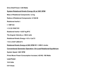 Drive Shaft Power: 0.00 Watts
System Rotational Kinetic Energy (K) at 3501 RPM
Mass of Rotational Components: 3.2 kg
Radius of Rotational Components: 0.1524 M
Rotational Inertia I:
I = MR^2/2
= 3.2 (0.1524)^2/2
Rotational Inertia = 0.037 kg M^2
The Angular Velocity ω: 366.6 rad/s
Rotational Kinetic Energy = 0.5 x I (w)^2
= 0.5 x 0.037 (366.6)^2
Rotational Kinetic Energy at 3501 RPM KE = 2486.3 Joules
Conventional Generator Operation- On-Load Rotational Equilibrium
System Speed: 3481 RPM
Prime Mover Power Consumption Increase (+20 W): 188 Watts
Load Power:
10.6 Volts
0.91 Amps
 