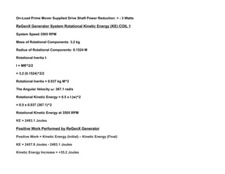 On-Load Prime Mover Supplied Drive Shaft Power Reduction: > - 3 Watts
ReGenX Generator System Rotational Kinetic Energy (KE) COIL 1
System Speed 3505 RPM
Mass of Rotational Components: 3.2 kg
Radius of Rotational Components: 0.1524 M
Rotational Inertia I:
I = MR^2/2
= 3.2 (0.1524)^2/2
Rotational Inertia = 0.037 kg M^2
The Angular Velocity ω: 367.1 rad/s
Rotational Kinetic Energy = 0.5 x I (w)^2
= 0.5 x 0.037 (367.1)^2
Rotational Kinetic Energy at 3505 RPM
KE = 2493.1 Joules
Positive Work Performed by ReGenX Generator
Positive Work = Kinetic Energy (Initial) – Kinetic Energy (Final)
KE = 2457.9 Joules - 2493.1 Joules
Kinetic Energy Increase = +35.2 Joules
 
