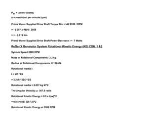 PW = power (watts)
n = revolution per minute (rpm)
Prime Mover Supplied Drive Shaft Torque Nm = kW 9550 / RPM
= - 0.007 x 9550 / 3505
= > - 0.019 Nm
Prime Mover Supplied Drive Shaft Power Decrease: > - 7 Watts
ReGenX Generator System Rotational Kinetic Energy (KE) COIL 1 &2
System Speed 3509 RPM
Mass of Rotational Components: 3.2 kg
Radius of Rotational Components: 0.1524 M
Rotational Inertia I:
I = MR^2/2
= 3.2 (0.1524)^2/2
Rotational Inertia = 0.037 kg M^2
The Angular Velocity ω: 367.5 rad/s
Rotational Kinetic Energy = 0.5 x I (w)^2
= 0.5 x 0.037 (367.5)^2
Rotational Kinetic Energy at 3509 RPM
 