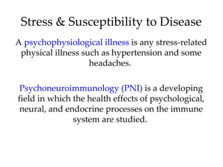 Stress & Susceptibility to Disease
A psychophysiological illness is any stress-related
 physical illness such as hypertension and some
                    headaches.

 Psychoneuroimmunology (PNI) is a developing
field in which the health effects of psychological,
 neural, and endocrine processes on the immune
               system are studied.
 