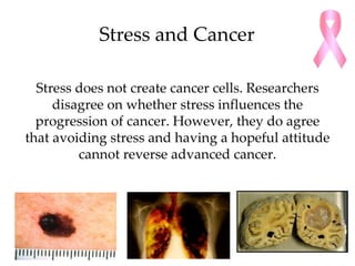 Stress and Cancer

  Stress does not create cancer cells. Researchers
     disagree on whether stress influences the
  progression of cancer. However, they do agree
that avoiding stress and having a hopeful attitude
         cannot reverse advanced cancer.
 