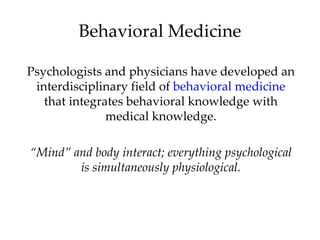 Behavioral Medicine

Psychologists and physicians have developed an
 interdisciplinary field of behavioral medicine
   that integrates behavioral knowledge with
               medical knowledge.

“Mind” and body interact; everything psychological
        is simultaneously physiological.
 